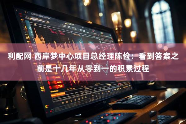 利配网 西岸梦中心项目总经理陈俭：看到答案之前是十几年从零到一的积累过程