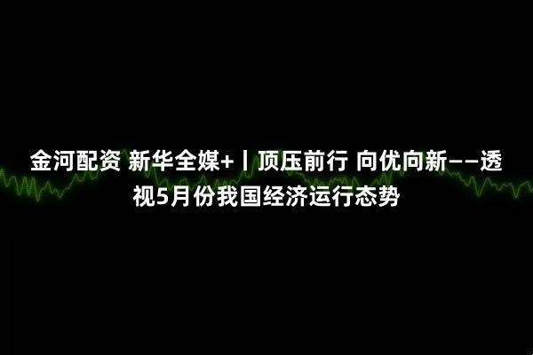 金河配资 新华全媒+丨顶压前行 向优向新——透视5月份我国经济运行态势