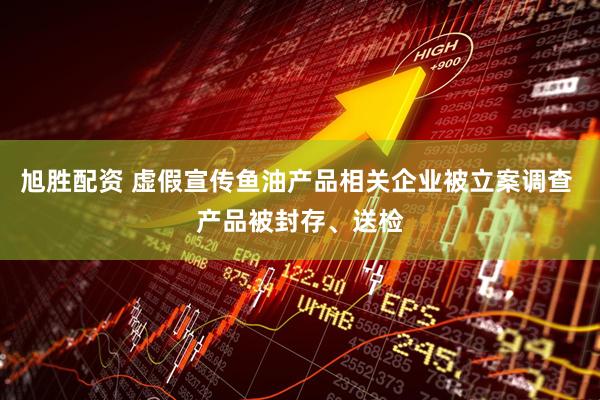 旭胜配资 虚假宣传鱼油产品相关企业被立案调查 产品被封存、送检