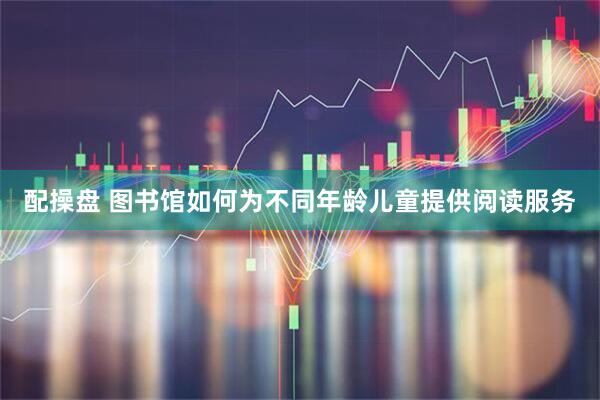 配操盘 图书馆如何为不同年龄儿童提供阅读服务