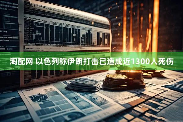 淘配网 以色列称伊朗打击已造成近1300人死伤