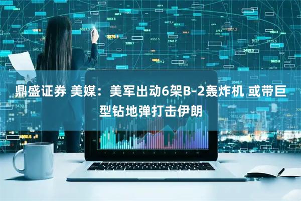 鼎盛证券 美媒：美军出动6架B-2轰炸机 或带巨型钻地弹打击伊朗