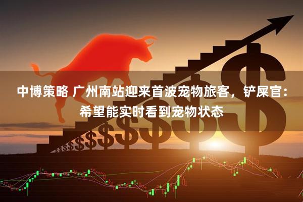 中博策略 广州南站迎来首波宠物旅客，铲屎官：希望能实时看到宠物状态